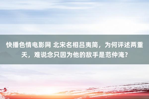 快播色情电影网 北宋名相吕夷简，为何评述两重天，难说念只因为他的敌手是范仲淹？