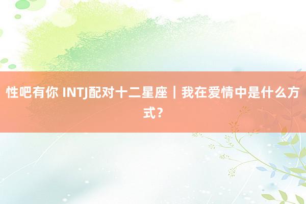 性吧有你 INTJ配对十二星座｜我在爱情中是什么方式？