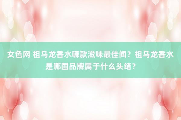 女色网 祖马龙香水哪款滋味最佳闻？祖马龙香水是哪国品牌属于什么头绪？