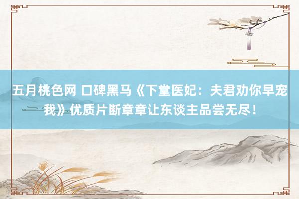 五月桃色网 口碑黑马《下堂医妃：夫君劝你早宠我》优质片断章章让东谈主品尝无尽！