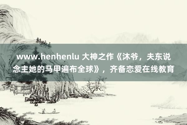 www.henhenlu 大神之作《沐爷，夫东说念主她的马甲遍布全球》，齐备恋爱在线教育