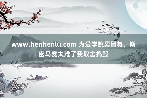 www.henhenlu.com 为爱学跳男团舞，斯密马赛太难了我取舍捣毁