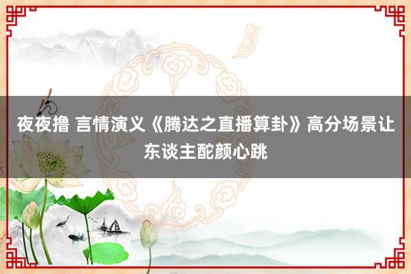 夜夜撸 言情演义《腾达之直播算卦》高分场景让东谈主酡颜心跳