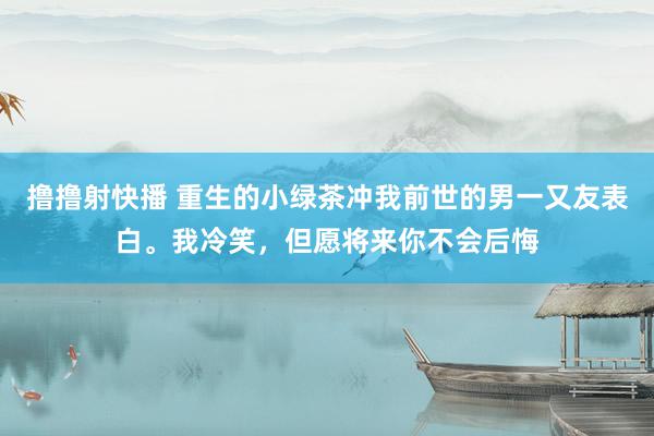 撸撸射快播 重生的小绿茶冲我前世的男一又友表白。我冷笑，但愿将来你不会后悔