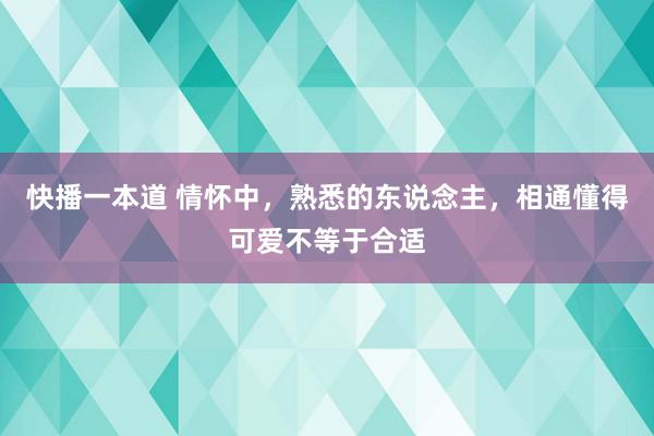 快播一本道 情怀中，熟悉的东说念主，相通懂得可爱不等于合适