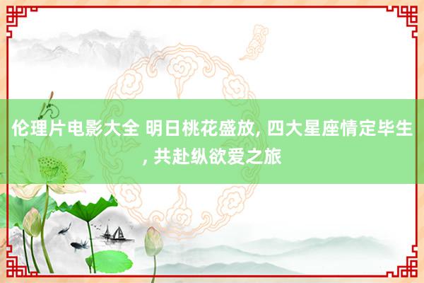 伦理片电影大全 明日桃花盛放, 四大星座情定毕生, 共赴纵欲爱之旅