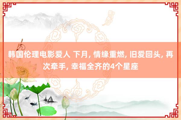 韩国伦理电影爱人 下月, 情缘重燃, 旧爱回头, 再次牵手, 幸福全齐的4个星座