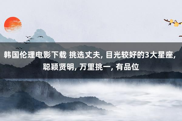 韩国伦理电影下载 挑选丈夫, 目光较好的3大星座, 聪颖贤明, 万里挑一, 有品位