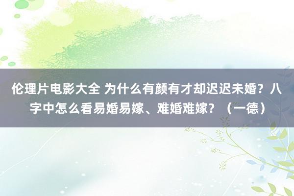 伦理片电影大全 为什么有颜有才却迟迟未婚？八字中怎么看易婚易嫁、难婚难嫁？（一德）