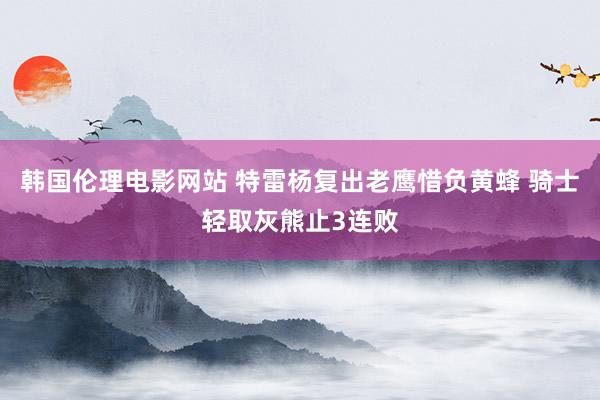 韩国伦理电影网站 特雷杨复出老鹰惜负黄蜂 骑士轻取灰熊止3连败