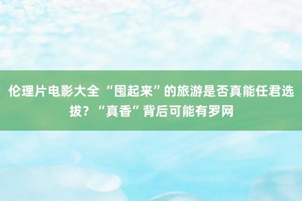 伦理片电影大全 “囤起来”的旅游是否真能任君选拔？“真香”背后可能有罗网