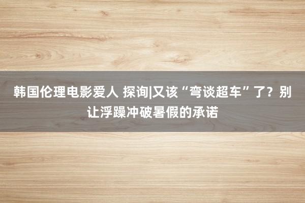 韩国伦理电影爱人 探询|又该“弯谈超车”了？别让浮躁冲破暑假的承诺