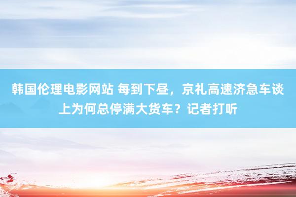 韩国伦理电影网站 每到下昼，京礼高速济急车谈上为何总停满大货车？记者打听