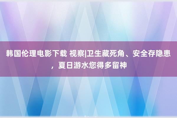 韩国伦理电影下载 视察|卫生藏死角、安全存隐患，夏日游水您得多留神