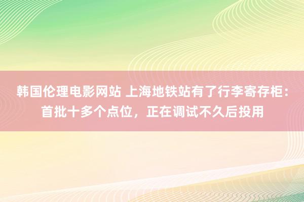 韩国伦理电影网站 上海地铁站有了行李寄存柜：首批十多个点位，正在调试不久后投用