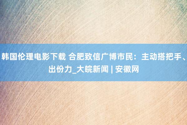 韩国伦理电影下载 合肥致信广博市民：主动搭把手、出份力_大皖新闻 | 安徽网