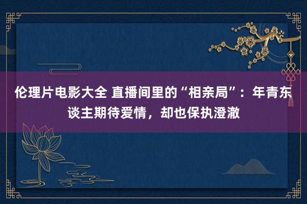 伦理片电影大全 直播间里的“相亲局”：年青东谈主期待爱情，却也保执澄澈