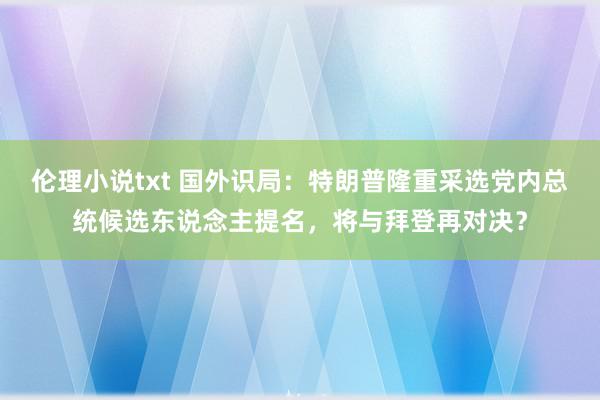 伦理小说txt 国外识局：特朗普隆重采选党内总统候选东说念主提名，将与拜登再对决？