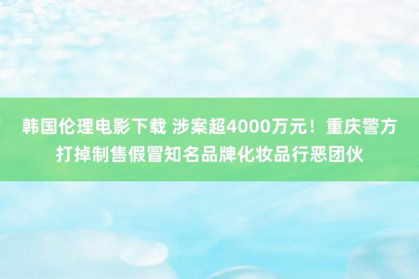 韩国伦理电影下载 涉案超4000万元！重庆警方打掉制售假冒知名品牌化妆品行恶团伙