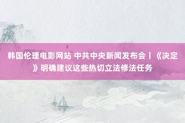 韩国伦理电影网站 中共中央新闻发布会丨《决定》明确建议这些热切立法修法任务