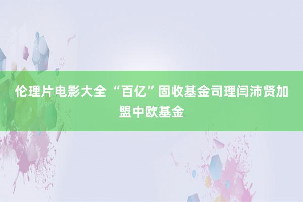 伦理片电影大全 “百亿”固收基金司理闫沛贤加盟中欧基金