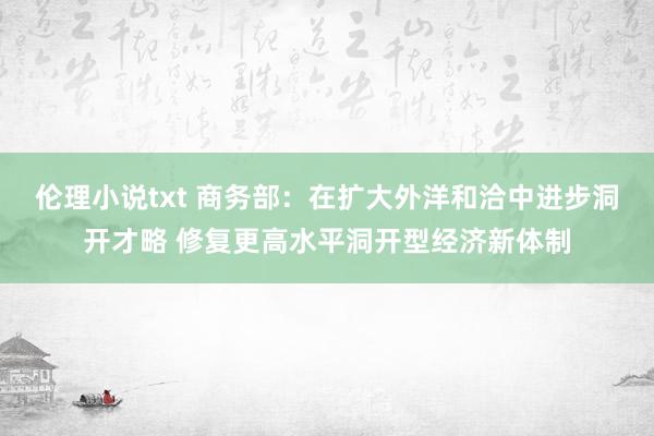 伦理小说txt 商务部：在扩大外洋和洽中进步洞开才略 修复更高水平洞开型经济新体制