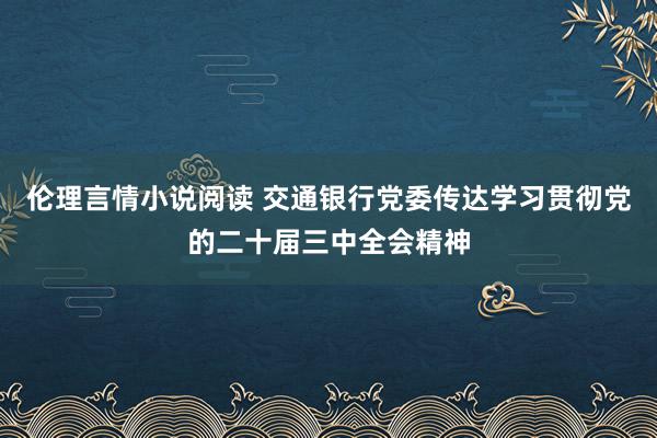 伦理言情小说阅读 交通银行党委传达学习贯彻党的二十届三中全会精神