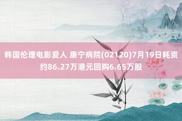 韩国伦理电影爱人 康宁病院(02120)7月19日耗资约86.27万港元回购6.65万股