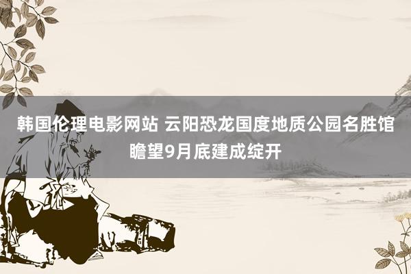 韩国伦理电影网站 云阳恐龙国度地质公园名胜馆瞻望9月底建成绽开