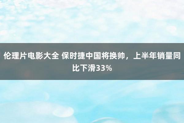 伦理片电影大全 保时捷中国将换帅，上半年销量同比下滑33%