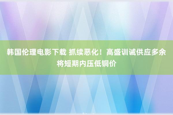 韩国伦理电影下载 抓续恶化！高盛训诫供应多余将短期内压低铜价