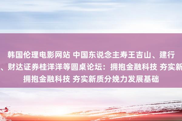 韩国伦理电影网站 中国东说念主寿王吉山、建行许晓明、河钢申培、财达证券桂洋洋等圆桌论坛：拥抱金融科技 夯实新质分娩力发展基础