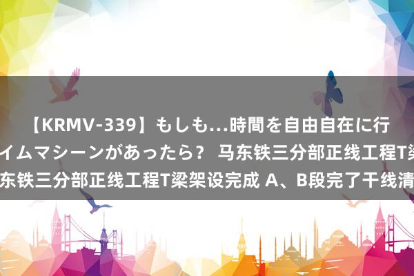 【KRMV-339】もしも…時間を自由自在に行ったり来たりできるタイムマシーンがあったら？ 马东铁三分部正线工程T梁架设完成 A、B段完了干线清爽