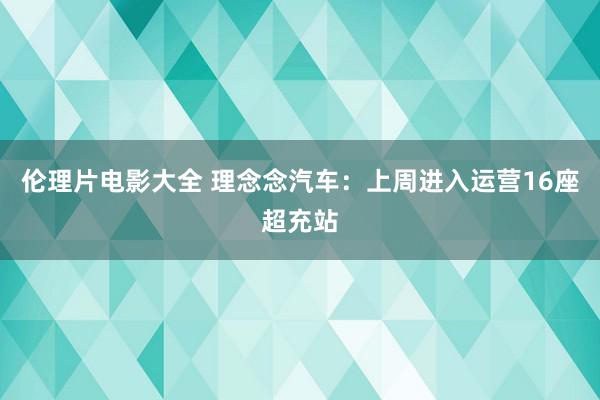 伦理片电影大全 理念念汽车：上周进入运营16座超充站