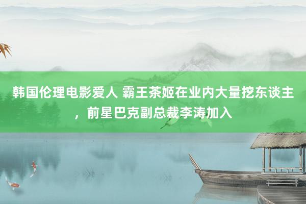 韩国伦理电影爱人 霸王茶姬在业内大量挖东谈主，前星巴克副总裁李涛加入