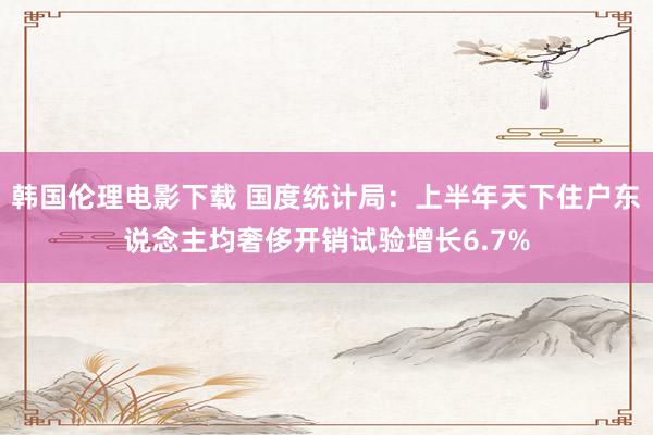 韩国伦理电影下载 国度统计局：上半年天下住户东说念主均奢侈开销试验增长6.7%