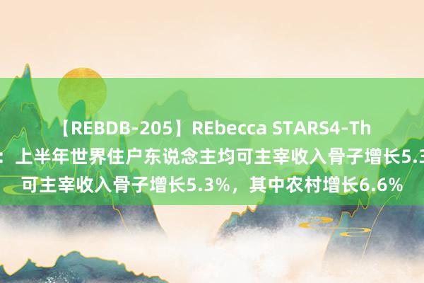 【REBDB-205】REbecca STARS4-The queens- 国度统计局：上半年世界住户东说念主均可主宰收入骨子增长5.3%，其中农村增长6.6%