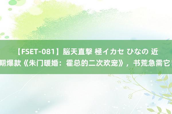 【FSET-081】脳天直撃 極イカセ ひなの 近期爆款《朱门暖婚：霍总的二次欢宠》，书荒急需它！