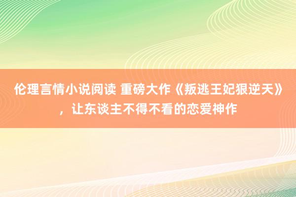 伦理言情小说阅读 重磅大作《叛逃王妃狠逆天》，让东谈主不得不看的恋爱神作