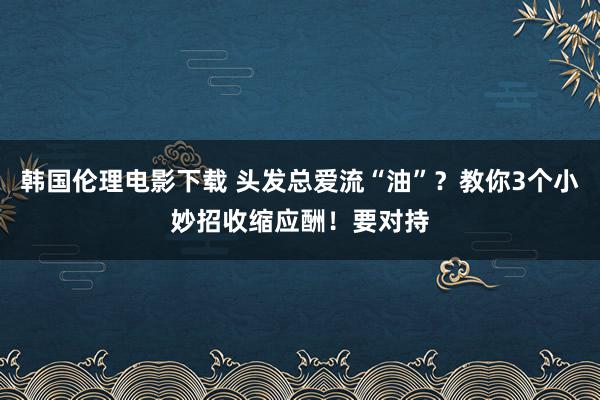 韩国伦理电影下载 头发总爱流“油”？教你3个小妙招收缩应酬！要对持