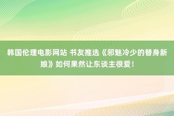 韩国伦理电影网站 书友推选《邪魅冷少的替身新娘》如何果然让东谈主很爱！