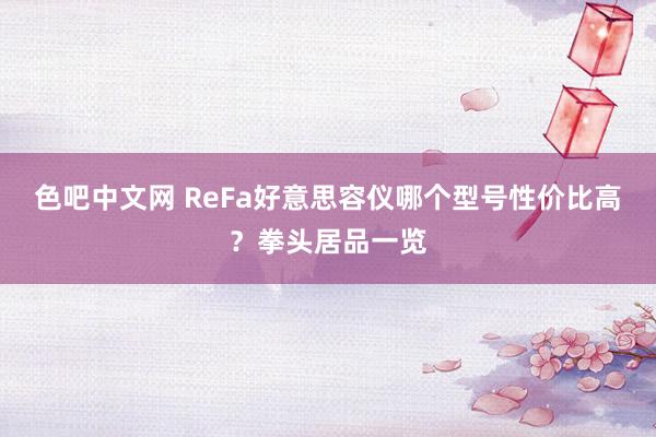 色吧中文网 ReFa好意思容仪哪个型号性价比高？拳头居品一览