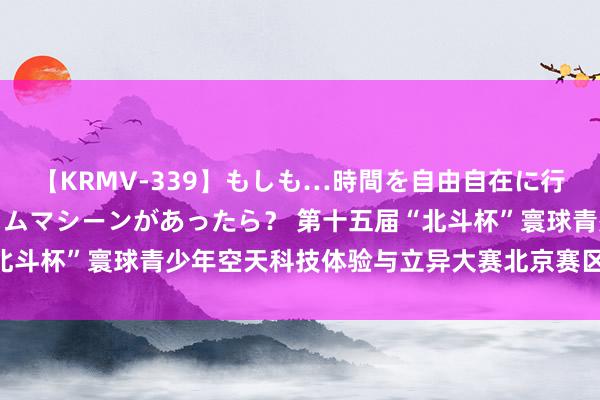 【KRMV-339】もしも…時間を自由自在に行ったり来たりできるタイムマシーンがあったら？ 第十五届“北斗杯”寰球青少年空天科技体验与立异大赛北京赛区采选赛开幕