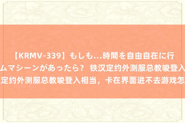 【KRMV-339】もしも…時間を自由自在に行ったり来たりできるタイムマシーンがあったら？ 铁汉定约外测服总教唆登入相当，卡在界面进不去游戏怎样办