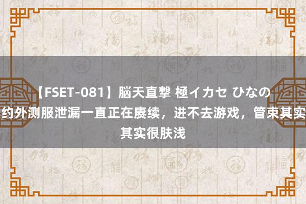 【FSET-081】脳天直撃 極イカセ ひなの 好汉定约外测服泄漏一直正在赓续，进不去游戏，管束其实很肤浅