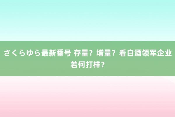 さくらゆら最新番号 存量？增量？看白酒领军企业若何打样？