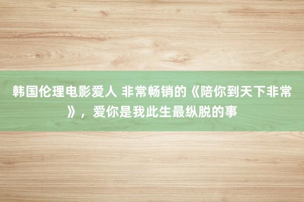 韩国伦理电影爱人 非常畅销的《陪你到天下非常》，爱你是我此生最纵脱的事