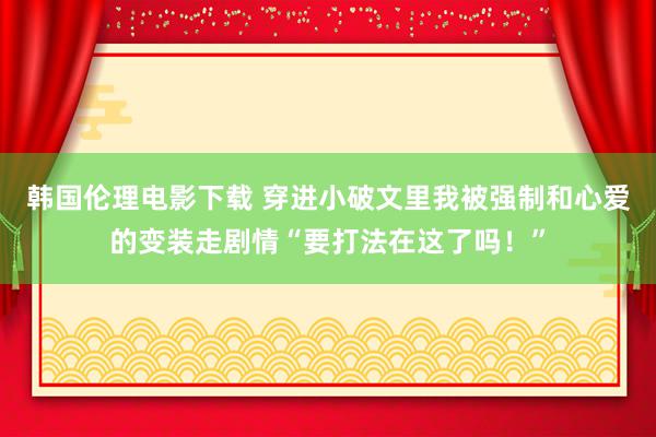 韩国伦理电影下载 穿进小破文里我被强制和心爱的变装走剧情“要打法在这了吗！”