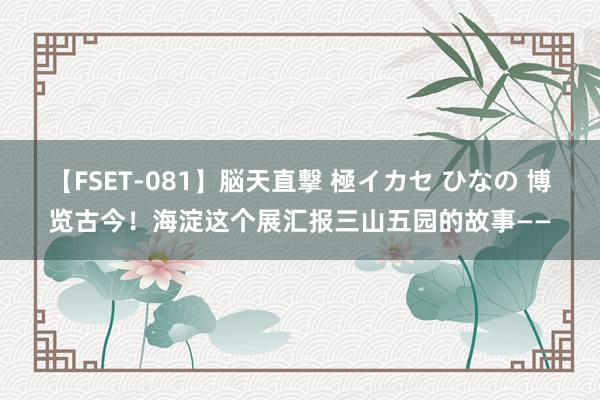 【FSET-081】脳天直撃 極イカセ ひなの 博览古今！海淀这个展汇报三山五园的故事——