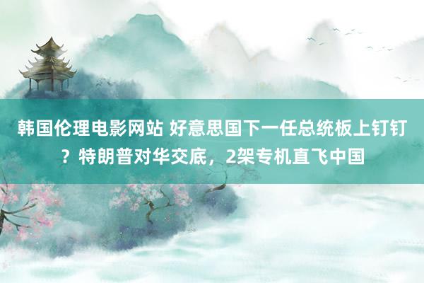 韩国伦理电影网站 好意思国下一任总统板上钉钉？特朗普对华交底，2架专机直飞中国